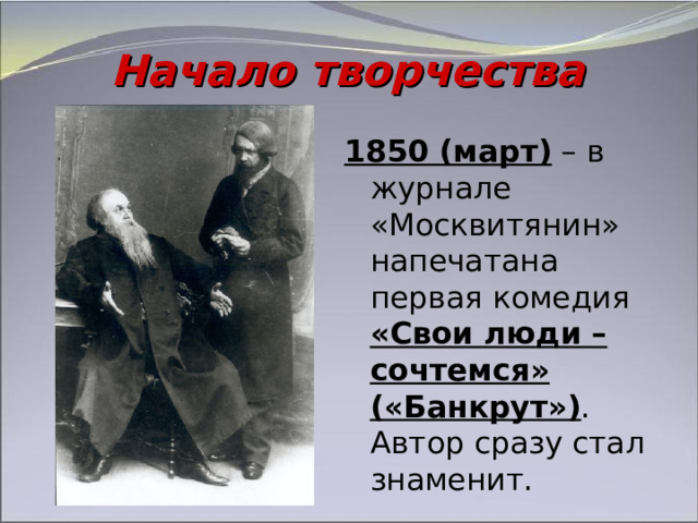 Начало творчества 1850 (март) – в журнале «Москвитянин» напечатана первая комедия «Свои люди – сочтемся»  («Банкрут») . Автор сразу стал знаменит. 