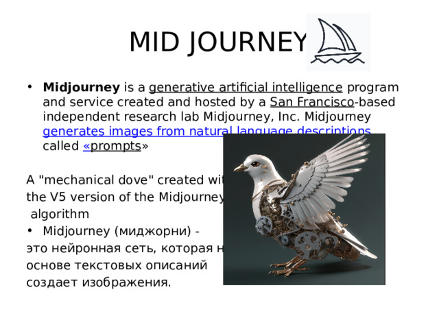 MID JOURNEY Midjourney  is a  generative artificial intelligence  program and service created and hosted by a  San Francisco -based independent research lab Midjourney, Inc. Midjourney  generates images from natural language descriptions , called « prompts » A 