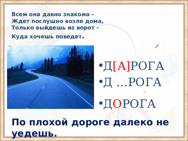 Всем она давно знакома –  Ждет послушно возле дома,  Только выйдешь из ворот -  Куда хочешь поведет .  ̷ Д [А] РОГА Д …РОГА ̷ Д О РОГА По плохой дороге далеко не уедешь. 