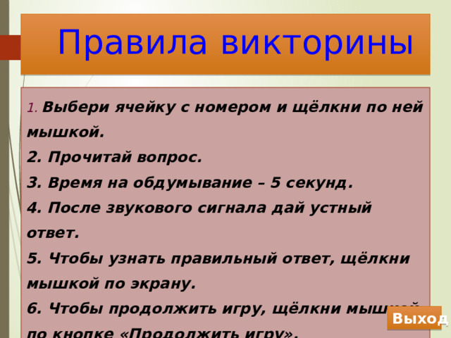 Правила викторины 1.  Выбери ячейку с номером и щёлкни по ней мышкой. 2. Прочитай вопрос. 3. Время на обдумывание – 5 секунд. 4. После звукового сигнала дай устный ответ. 5. Чтобы узнать правильный ответ, щёлкни мышкой по экрану. 6. Чтобы продолжить игру, щёлкни мышкой по кнопке «Продолжить игру». Начать игру Выход 