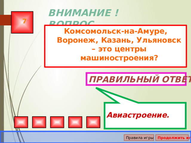  Авиастроение. ВНИМАНИЕ ! ВОПРОС 7 Комсомольск-на-Амуре, Воронеж, Казань, Ульяновск – это центры машиностроения? Правильный ответ Правила игры Продолжить игру 