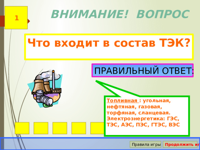 Топливная : угольная, нефтяная, газовая, торфяная, сланцевая. Электрознергетика: ГЭС, ТЭС, АЭС, ПЭС, ГТЭС, ВЭС ВНИМАНИЕ! ВОПРОС 1 Что входит в состав ТЭК? Правильный ответ: Правила игры Продолжить игру 