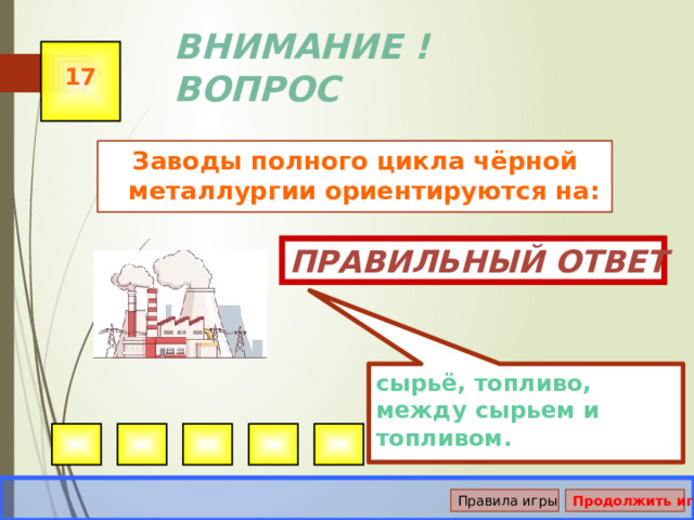 сырьё, топливо, между сырьем и топливом. ВНИМАНИЕ ! ВОПРОС 17 Заводы полного цикла чёрной металлургии ориентируются на: Правильный ответ Правила игры Продолжить игру 