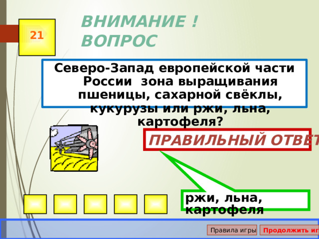 ржи, льна, картофеля ВНИМАНИЕ ! ВОПРОС 21 Северо-Запад европейской части России зона выращивания пшеницы, сахарной свёклы, кукурузы или ржи, льна, картофеля? Правильный ответ Правила игры Продолжить игру 