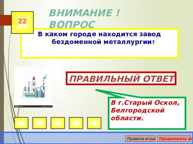 В г.Старый Оскол, Белгородской области. ВНИМАНИЕ ! ВОПРОС 22 В каком городе находится завод бездоменной металлургии ? Правильный ответ Правила игры Продолжить игру 