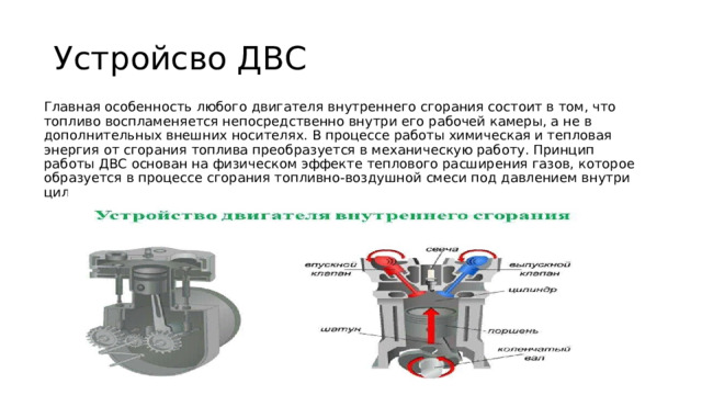 Устройсво ДВС Главная особенность любого двигателя внутреннего сгорания состоит в том, что топливо воспламеняется непосредственно внутри его рабочей камеры, а не в дополнительных внешних носителях. В процессе работы химическая и тепловая энергия от сгорания топлива преобразуется в механическую работу. Принцип работы ДВС основан на физическом эффекте теплового расширения газов, которое образуется в процессе сгорания топливно-воздушной смеси под давлением внутри цилиндров двигателя. 