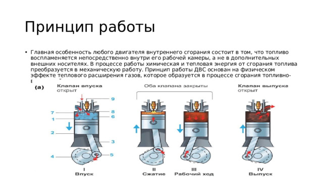 Принцип работы Главная особенность любого двигателя внутреннего сгорания состоит в том, что топливо воспламеняется непосредственно внутри его рабочей камеры, а не в дополнительных внешних носителях. В процессе работы химическая и тепловая энергия от сгорания топлива преобразуется в механическую работу. Принцип работы ДВС основан на физическом эффекте теплового расширения газов, которое образуется в процессе сгорания топливно-воздушной смеси под давлением внутри цилиндров двигателя. 