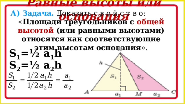 Равные высоты или основания А) Задача. Доказать с в о й с т в о: « Площади треугольников с общей высотой (или равными высотами) относятся как соответствующие этим высотам основания ». S 1 =½ a 1 h S 2 =½ a 2 h 