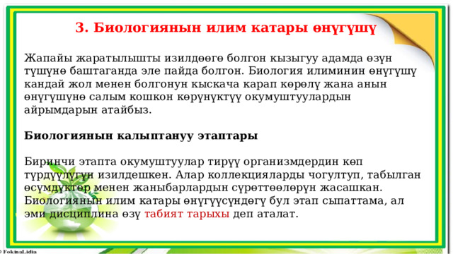 3. Биологиянын илим катары өнүгүшү  Жапайы жаратылышты изилдөөгө болгон кызыгуу адамда өзүн түшүнө баштаганда эле пайда болгон. Биология илиминин өнүгүшү кандай жол менен болгонун кыскача карап көрөлү жана анын өнүгүшүнө салым кошкон көрүнүктүү окумуштуулардын айрымдарын атайбыз. Биологиянын калыптануу этаптары Биринчи этапта окумуштуулар тирүү организмдердин көп түрдүүлүгүн изилдешкен. Алар коллекцияларды чогултуп, табылган өсүмдүктөр менен жаныбарлардын сүрөттөөлөрүн жасашкан. Биологиянын илим катары өнүгүүсүндөгү бул этап сыпаттама, ал эми дисциплина өзү табият тарыхы деп аталат. 