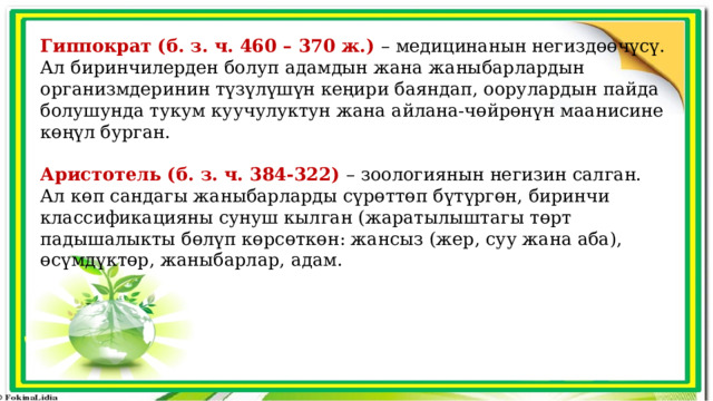 Гиппократ (б. з. ч. 460 – 370 ж.) – медицинанын негиздөөчүсү. Ал биринчилерден болуп адамдын жана жаныбарлардын организмдеринин түзүлүшүн кеңири баяндап, оорулардын пайда болушунда тукум куучулуктун жана айлана-чөйрөнүн маанисине көңүл бурган. Аристотель (б. з. ч. 384-322) – зоологиянын негизин салган. Ал көп сандагы жаныбарларды сүрөттөп бүтүргөн, биринчи классификацияны сунуш кылган (жаратылыштагы төрт падышалыкты бөлүп көрсөткөн: жансыз (жер, суу жана аба), өсүмдүктөр, жаныбарлар, адам. 