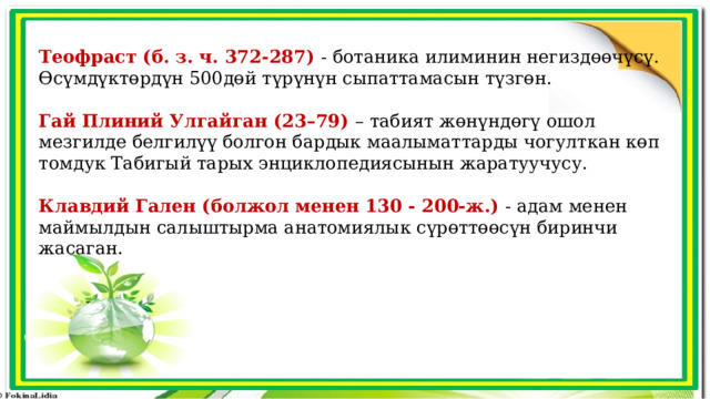 Теофраст (б. з. ч. 372-287) - ботаника илиминин негиздөөчүсү. Өсүмдүктөрдүн 500дөй түрүнүн сыпаттамасын түзгөн. Гай Плиний Улгайган (23–79) – табият жөнүндөгү ошол мезгилде белгилүү болгон бардык маалыматтарды чогулткан көп томдук Табигый тарых энциклопедиясынын жаратуучусу. Клавдий Гален (болжол менен 130 - 200-ж.) - адам менен маймылдын салыштырма анатомиялык сүрөттөөсүн биринчи жасаган. 