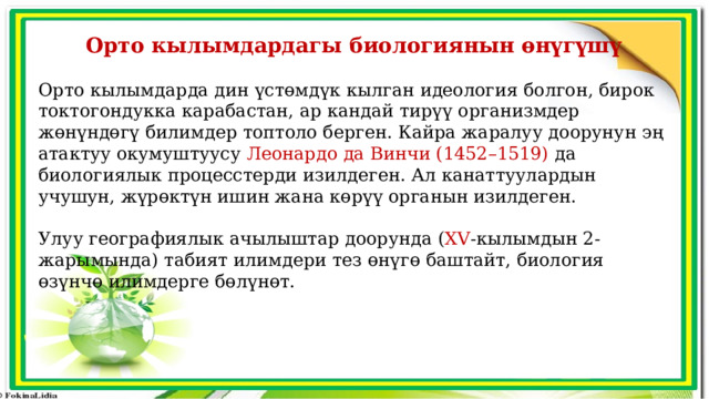 Орто кылымдардагы биологиянын өнүгүшү Орто кылымдарда дин үстөмдүк кылган идеология болгон, бирок токтогондукка карабастан, ар кандай тирүү организмдер жөнүндөгү билимдер топтоло берген. Кайра жаралуу доорунун эң атактуу окумуштуусу Леонардо да Винчи (1452–1519) да биологиялык процесстерди изилдеген. Ал канаттуулардын учушун, жүрөктүн ишин жана көрүү органын изилдеген. Улуу географиялык ачылыштар доорунда ( XV -кылымдын 2-жарымында) табият илимдери тез өнүгө баштайт, биология өзүнчө илимдерге бөлүнөт. 