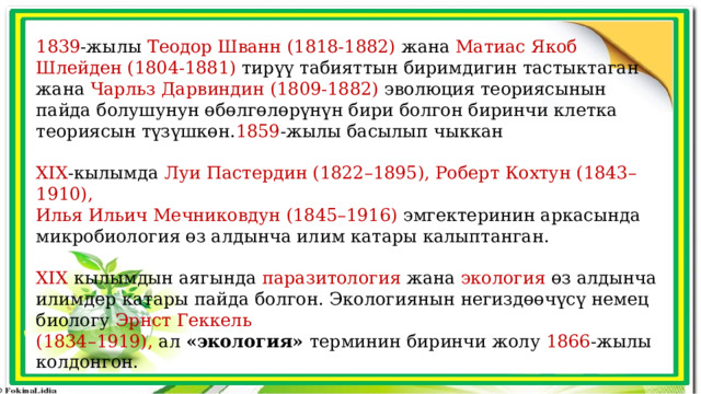 1839 -жылы Теодор Шванн (1818-1882) жана Матиас Якоб Шлейден (1804-1881) тирүү табияттын биримдигин тастыктаган жана Чарльз Дарвиндин (1809-1882) эволюция теориясынын пайда болушунун өбөлгөлөрүнүн бири болгон биринчи клетка теориясын түзүшкөн. 1859 -жылы басылып чыккан XIX -кылымда Луи Пастердин (1822–1895), Роберт Кохтун (1843–1910), Илья Ильич Мечниковдун (1845–1916) эмгектеринин аркасында микробиология өз алдынча илим катары калыптанган. XIX кылымдын аягында паразитология жана экология өз алдынча илимдер катары пайда болгон. Экологиянын негиздөөчүсү немец биологу Эрнст Геккель (1834–1919), ал «экология» терминин биринчи жолу 1866 -жылы колдонгон. 