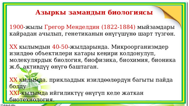 Азыркы замандын биологиясы  1900 -жылы Грегор Менделдин (1822-1884) мыйзамдары кайрадан ачылып, генетиканын өнүгүшүнө шарт түзгөн. XX кылымдын 40-50 -жылдарында. Микроорганизмдер изилдөө объектилери катары кеңири колдонулуп, молекулярдык биология, биофизика, биохимия, бионика ж.б. активдүү өнүгө баштаган. XX кылымда. прикладдык изилдөөлөрдүн багыты пайда болду XXI -кылымда ийгиликтүү өнүгүп келе жаткан биотехнология. 
