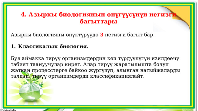 4. Азыркы биологиянын өнүгүүсүнүн негизги багыттары Азыркы биологияны өнүктүрүүдө 3 негизги багыт бар. Классикалык биология. Бул аймакка тирүү организмдердин көп түрдүүлүгүн изилдөөчү табият таануучулар кирет. Алар тирүү жаратылышта болуп жаткан процесстерге байкоо жүргүзүп, алынган натыйжаларды талдап, тирүү организмдерди классификациялайт. 
