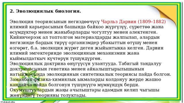 2. Эволюциялык биология.  Эволюция теориясынын негиздөөчүсү Чарльз Дарвин (1809–1882) илимий карьерасынын башында байкоо жүргүзүү, сүрөттөө жана өсүмдүктөр менен жаныбарларды чогултуу менен алектенген. Кийинчерээк ал топтолгон материалдарды жалпылап, алардын негизинде бардык тирүү организмдер убакыттын өтүшү менен өзгөрөт, б.а. эволюция жүрөт деген жыйынтыкка келген. Дарвин илимий эмгектеринде эволюциянын механизмин жана кыймылдаткыч күчтөрүн түшүндүргөн. Эволюциялык доктрина өнүгүүсүн улантууда. Табигый тандалуу доктринасынын генетика менен айкалыштырылышынын натыйжасында эволюциянын синтетикалык теориясы пайда болгон. Заманбап физика-химиялык ыкмаларды колдонуу жерде жашоо кандайча пайда болгонун түшүнүүгө мүмкүндүк берди. Окумуштуулардын жаңы ачылыштары адамдын келип чыгышы жөнүндөгү теорияны толуктады. 