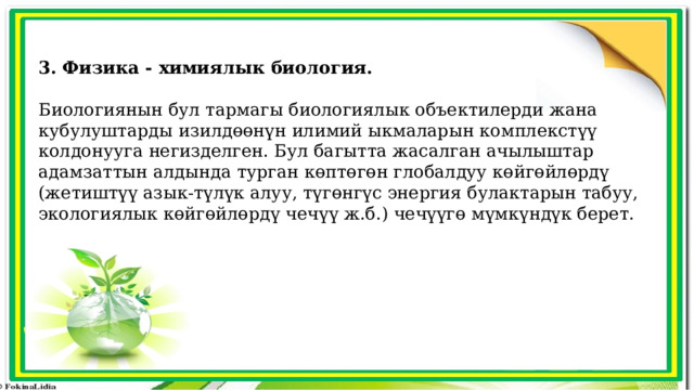 3. Физика - химиялык биология.  Биологиянын бул тармагы биологиялык объектилерди жана кубулуштарды изилдөөнүн илимий ыкмаларын комплекстүү колдонууга негизделген. Бул багытта жасалган ачылыштар адамзаттын алдында турган көптөгөн глобалдуу көйгөйлөрдү (жетиштүү азык-түлүк алуу, түгөнгүс энергия булактарын табуу, экологиялык көйгөйлөрдү чечүү ж.б.) чечүүгө мүмкүндүк берет. 