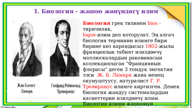 1. Биология - жашоо жөнүндөгү илим Биология грек тилинен bios  - тиричилик, logos -илим деп которулат. Эң алгач биология терминин илимге бири бирине көз карандысыз 1802 -жылы франциялык табият изилдөөчү моллюскалардын раковинасын коллекциялаган 