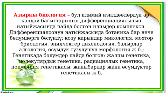 Азыркы биология – бул илимий изилдөөлөрдүн ар кандай багыттарынын дифференциациясынын натыйжасында пайда болгон илимдер комплекси. Дифференциялоонун натыйжасында ботаника бир нече бөлүмдөргө бөлүндү: козу карындар микология, мохтор бриология, эңилчектер лихенология, балырлар алгология, өсүмдүк түзүлүшүн морфология ж.б.; Генетикада бөлүмдөр пайда болгон: жалпы генетика, молекулярдык генетика, радиациялык генетика, популяция генетикасы, жаныбарлар жана өсүмдүктөр генетикасы ж.б. 
