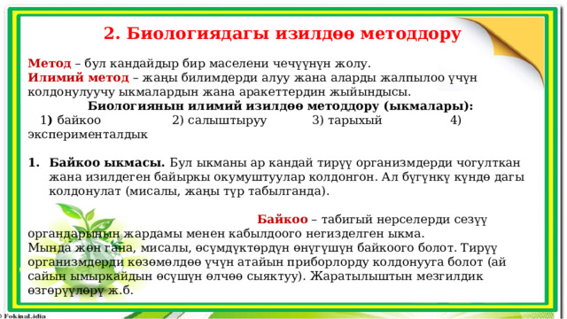 2. Биологиядагы изилдөө методдору Метод  – бул кандайдыр бир маселени чечүүнүн жолу. Илимий метод – жаңы билимдерди алуу жана аларды жалпылоо үчүн колдонулуучу ыкмалардын жана аракеттердин жыйындысы. Биологиянын илимий изилдөө методдору (ыкмалары):  1 ) байкоо 2) салыштыруу 3) тарыхый 4) эксперименталдык Байкоо ыкмасы. Бул ыкманы ар кандай тирүү организмдерди чогулткан жана изилдеген байыркы окумуштуулар колдонгон. Ал бүгүнкү күндө дагы колдонулат (мисалы, жаңы түр табылганда).  Байкоо  – табигый нерселерди сезүү органдарынын жардамы менен кабылдоого негизделген ыкма. Мында жөн гана, мисалы, өсүмдүктөрдүн өнүгүшүн байкоого болот. Тирүү организмдерди көзөмөлдөө үчүн атайын приборлорду колдонууга болот (ай сайын ымыркайдын өсүшүн өлчөө сыяктуу). Жаратылыштын мезгилдик өзгөрүүлөрү ж.б. 