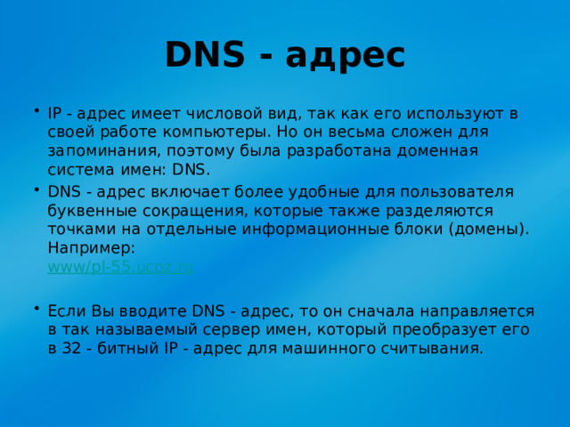 DNS - адрес IP - адрес имеет числовой вид, так как его используют в своей работе компьютеры. Но он весьма сложен для запоминания, поэтому была разработана доменная система имен: DNS. DNS - адрес включает более удобные для пользователя буквенные сокращения, которые также разделяются точками на отдельные информационные блоки (домены). Например:  www/pl-55.ucoz.ru Если Вы вводите DNS - адрес, то он сначала направляется в так называемый сервер имен, который преобразует его в 32 - битный IP - адрес для машинного считывания.  