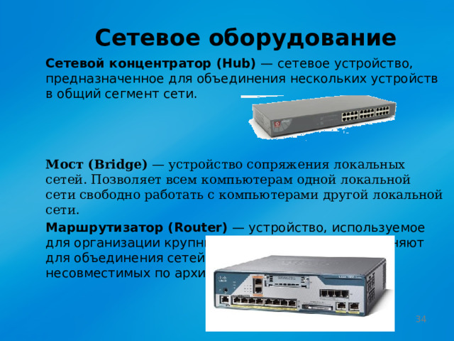 Сетевое оборудование Сетевой концентратор (Hub) — сетевое устройство, предназначенное для объединения нескольких устройств в общий сегмент сети. Мост (Bridge) — устройство сопряжения локальных сетей. Позволяет всем компьютерам одной локальной сети свободно работать с компьютерами другой локальной сети. Маршрутизатор (Router) — устройство, используемое для организации крупных локальных сетей. Применяют для объединения сетей разных типов, часто несовместимых по архитектуре и протоколам.  