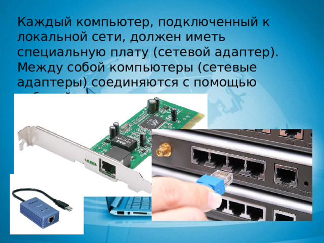 Каждый компьютер, подключенный к локальной сети, должен иметь специальную плату (сетевой адаптер). Между собой компьютеры (сетевые адаптеры) соединяются с помощью кабелей. 
