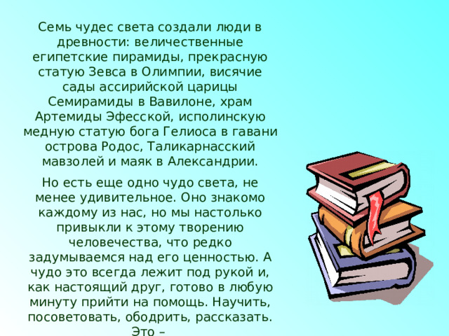 Семь чудес света создали люди в древности: величественные египетские пирамиды, прекрасную статую Зевса в Олимпии, висячие сады ассирийской царицы Семирамиды в Вавилоне, храм Артемиды Эфесской, исполинскую медную статую бога Гелиоса в гавани острова Родос, Таликарнасский мавзолей и маяк в Александрии. Но есть еще одно чудо света, не менее удивительное. Оно знакомо каждому из нас, но мы настолько привыкли к этому творению человечества, что редко задумываемся над его ценностью. А чудо это всегда лежит под рукой и, как настоящий друг, готово в любую минуту прийти на помощь. Научить, посоветовать, ободрить, рассказать. Это – Книга.  