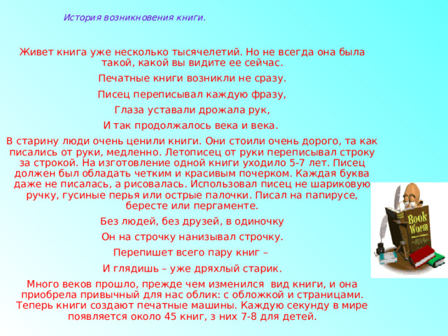 История возникновения книги. Живет книга уже несколько тысячелетий. Но не всегда она была такой, какой вы видите ее сейчас. Печатные книги возникли не сразу. Писец переписывал каждую фразу, Глаза уставали дрожала рук, И так продолжалось века и века. В старину люди очень ценили книги. Они стоили очень дорого, та как писались от руки, медленно. Летописец от руки переписывал строку за строкой. На изготовление одной книги уходило 5-7 лет. Писец должен был обладать четким и красивым почерком. Каждая буква даже не писалась, а рисовалась. Использовал писец не шариковую ручку, гусиные перья или острые палочки. Писал на папирусе, бересте или пергаменте. Без людей, без друзей, в одиночку Он на строчку нанизывал строчку. Перепишет всего пару книг – И глядишь – уже дряхлый старик. Много веков прошло, прежде чем изменился вид книги, и она приобрела привычный для нас облик: с обложкой и страницами. Теперь книги создают печатные машины. Каждую секунду в мире появляется около 45 книг, з них 7-8 для детей. 