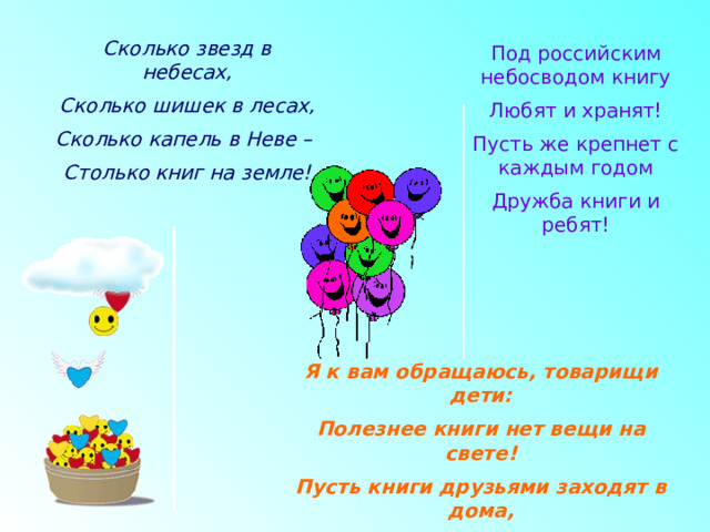 Сколько звезд в небесах, Сколько шишек в лесах, Сколько капель в Неве – Столько книг на земле! Под российским небосводом книгу Любят и хранят! Пусть же крепнет с каждым годом Дружба книги и ребят! Я к вам обращаюсь, товарищи дети: Полезнее книги нет вещи на свете! Пусть книги друзьями заходят в дома, Читайте всю жизнь, набирайтесь ума! 