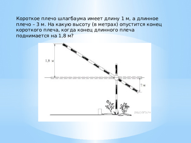 Короткое плечо шлагбаума имеет длину 1 м, а длинное плечо – 3 м. На какую высоту (в метрах) опустится конец короткого плеча, когда конец длинного плеча поднимается на 1,8 м? 