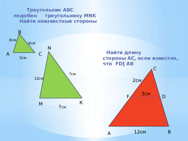  Треугольник ABC     подобен     треугольнику MNK Найти неизвестные стороны В 6см 4см N  Найти длину стороны АС, если известно, что FD‖ АВ А С 3см С ?см 12см 2см 3см F D К М ? см 12см В А 