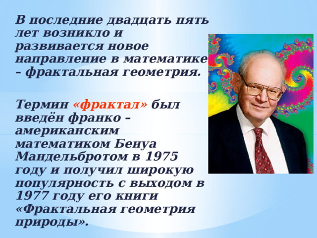 В последние двадцать пять лет возникло и развивается новое направление в математике – фрактальная геометрия.  Термин «фрактал» был введён франко – американским математиком Бенуа Мандельбротом в 1975 году и получил широкую популярность с выходом в 1977 году его книги «Фрактальная геометрия природы».  