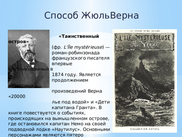 Способ ЖюльВерна  «Таинственный остров»  (фр.  L'Île mystérieuse ) —  роман-робинзонада  французского писателя  впервые опубликованный в  1874 году. Является  продолжением известных  произведений Верна «20000  лье под водой» и «Дети  капитана Гранта». В книге повествуется о событиях, происходящих на вымышленном острове, где остановился капитан Немо на своей подводной лодке «Наутилус». Основными персонажами являются пятеро американцев, которые оказываются на необитаемом острове в Южном полушарии. 