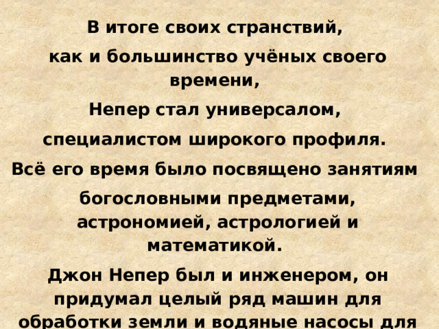 В итоге своих странствий, как и большинство учёных своего времени, Непер стал универсалом, специалистом широкого профиля. Всё его время было посвящено занятиям богословными предметами, астрономией, астрологией и математикой. Джон Непер был и инженером, он придумал целый ряд машин для обработки земли и водяные насосы для орошения. А еще он сделал несколько «секретных» изобретений. 