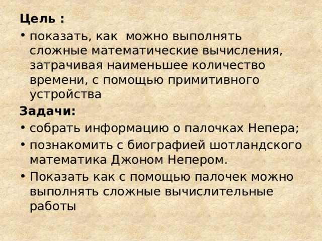 Цель : показать, как можно выполнять сложные математические вычисления, затрачивая наименьшее количество времени, с помощью примитивного устройства Задачи: собрать информацию о палочках Непера; познакомить с биографией шотландского математика Джоном Непером. Показать как с помощью палочек можно выполнять сложные вычислительные работы 