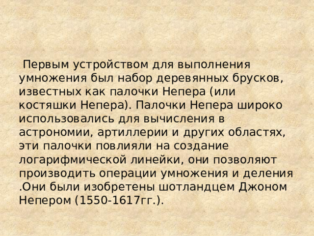  Первым устройством для выполнения умножения был набор деревянных брусков, известных как палочки Непера (или костяшки Непера). Палочки Непера широко использовались для вычисления в астрономии, артиллерии и других областях, эти палочки повлияли на создание логарифмической линейки, они позволяют производить операции умножения и деления .Они были изобретены шотландцем Джоном Непером (1550-1617гг.). 