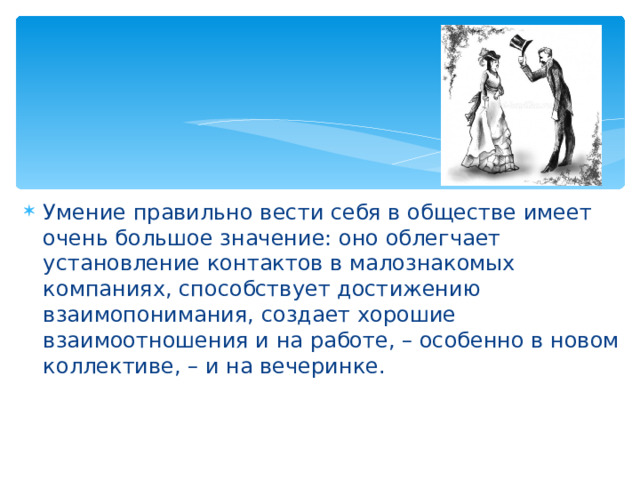 Умение правильно вести себя в обществе имеет очень большое значение: оно облегчает установление контактов в малознакомых компаниях, способствует достижению взаимопонимания, создает хорошие взаимоотношения и на работе, – особенно в новом коллективе, – и на вечеринке. 