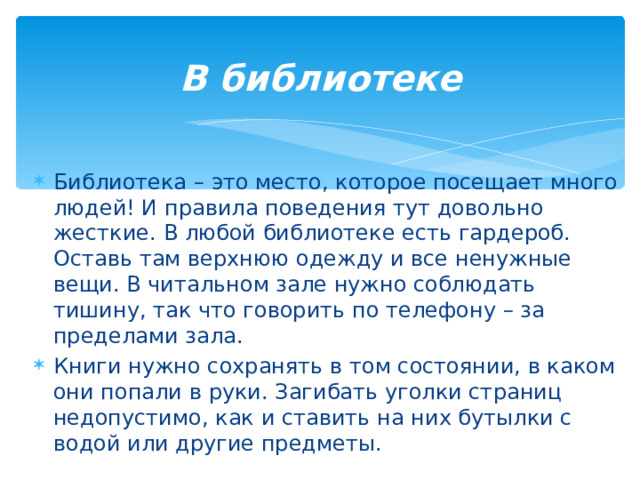 В библиотеке   Библиотека – это место, которое посещает много людей! И правила поведения тут довольно жесткие. В любой библиотеке есть гардероб. Оставь там верхнюю одежду и все ненужные вещи. В читальном зале нужно соблюдать тишину, так что говорить по телефону – за пределами зала. Книги нужно сохранять в том состоянии, в каком они попали в руки. Загибать уголки страниц недопустимо, как и ставить на них бутылки с водой или другие предметы.  