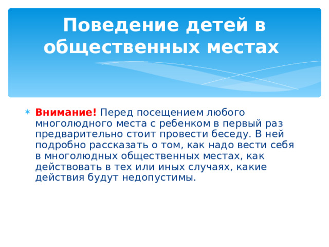 Поведение детей в общественных местах Внимание!  Перед посещением любого многолюдного места с ребенком в первый раз предварительно стоит провести беседу. В ней подробно рассказать о том, как надо вести себя в многолюдных общественных местах, как действовать в тех или иных случаях, какие действия будут недопустимы. 