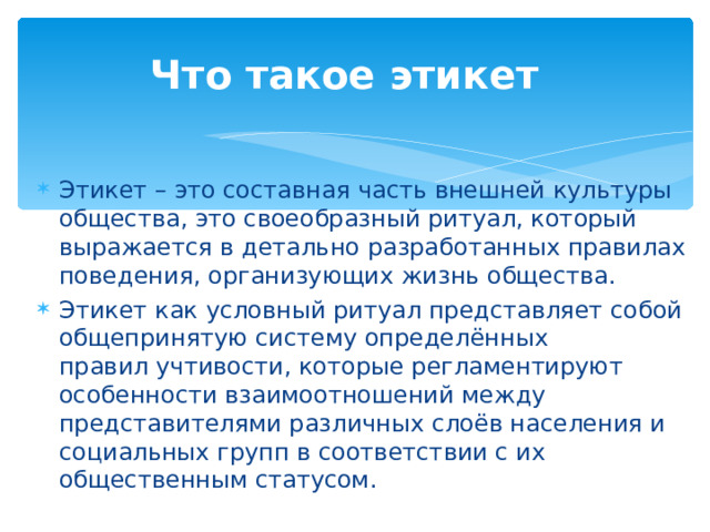 Что такое этикет   Этикет – это составная часть внешней культуры общества, это своеобразный ритуал, который выражается в детально разработанных правилах поведения, организующих жизнь общества. Этикет как условный ритуал представляет собой общепринятую систему определённых правил учтивости, которые регламентируют особенности взаимоотношений между представителями различных слоёв населения и социальных групп в соответствии с их общественным статусом. 