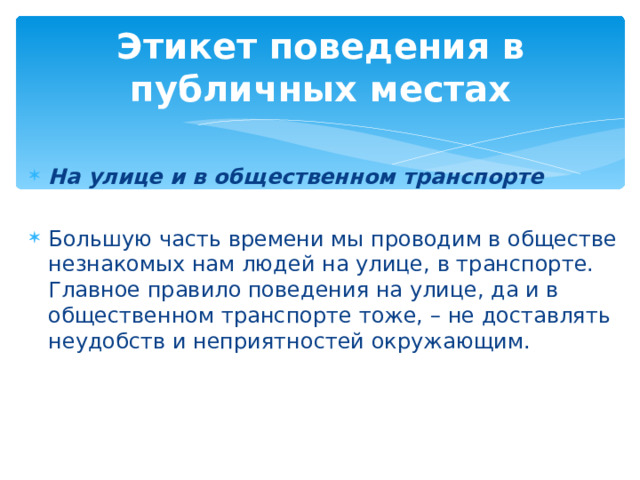 Этикет поведения в публичных местах   На улице и в общественном транспорте  Большую часть времени мы проводим в обществе незнакомых нам людей на улице, в транспорте. Главное правило поведения на улице, да и в общественном транспорте тоже, – не доставлять неудобств и неприятностей окружающим. 