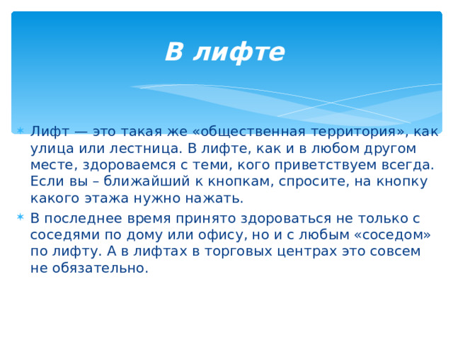В лифте   Лифт — это такая же «общественная территория», как улица или лестница. В лифте, как и в любом другом месте, здороваемся с теми, кого приветствуем всегда. Если вы – ближайший к кнопкам, спросите, на кнопку какого этажа нужно нажать. В последнее время принято здороваться не только с соседями по дому или офису, но и с любым «соседом» по лифту. А в лифтах в торговых центрах это совсем не обязательно.  