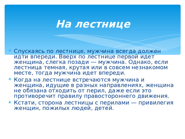 На лестнице   Спускаясь по лестнице, мужчина всегда должен идти впереди. Вверх по лестнице первой идет женщина, слегка позади — мужчина. Однако, если лестница темная, крутая или в совсем незнакомом месте, тогда мужчина идет впереди. Когда на лестнице встречаются мужчина и женщина, идущие в разных направлениях, женщина не обязана отходить от перил, даже если это противоречит правилу правостороннего движения. Кстати, сторона лестницы с перилами — привилегия женщин, пожилых людей, детей.  