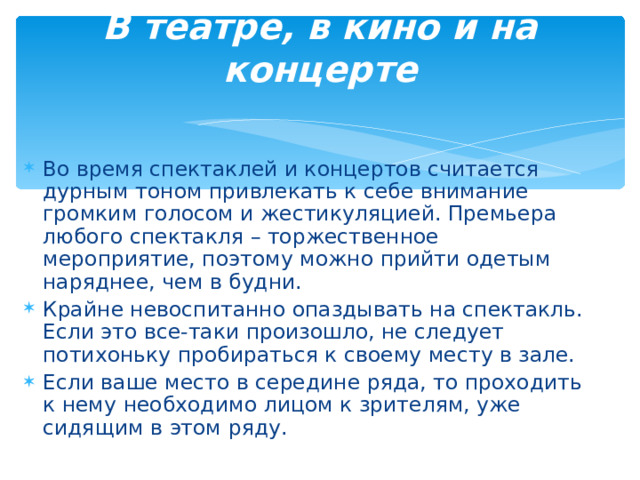 В театре, в кино и на концерте   Во время спектаклей и концертов считается дурным тоном привлекать к себе внимание громким голосом и жестикуляцией. Премьера любого спектакля – торжественное мероприятие, поэтому можно прийти одетым наряднее, чем в будни. Крайне невоспитанно опаздывать на спектакль. Если это все-таки произошло, не следует потихоньку пробираться к своему месту в зале. Если ваше место в середине ряда, то проходить к нему необходимо лицом к зрителям, уже сидящим в этом ряду.  