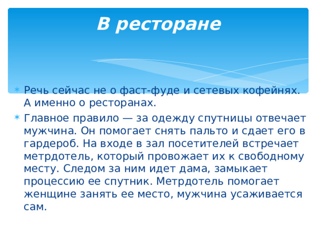 В ресторане   Речь сейчас не о фаст-фуде и сетевых кофейнях. А именно о ресторанах. Главное правило — за одежду спутницы отвечает мужчина. Он помогает снять пальто и сдает его в гардероб. На входе в зал посетителей встречает метрдотель, который провожает их к свободному месту. Следом за ним идет дама, замыкает процессию ее спутник. Метрдотель помогает женщине занять ее место, мужчина усаживается сам.  