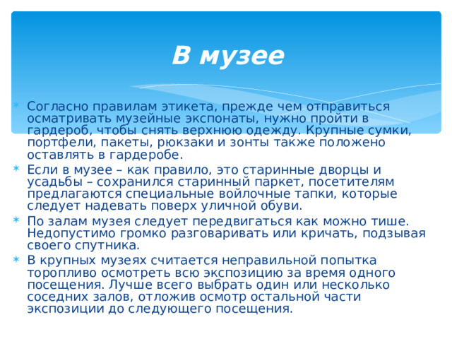 В музее   Согласно правилам этикета, прежде чем отправиться осматривать музейные экспонаты, нужно пройти в гардероб, чтобы снять верхнюю одежду. Крупные сумки, портфели, пакеты, рюкзаки и зонты также положено оставлять в гардеробе. Если в музее – как правило, это старинные дворцы и усадьбы – сохранился старинный паркет, посетителям предлагаются специальные войлочные тапки, которые следует надевать поверх уличной обуви. По залам музея следует передвигаться как можно тише. Недопустимо громко разговаривать или кричать, подзывая своего спутника. В крупных музеях считается неправильной попытка торопливо осмотреть всю экспозицию за время одного посещения. Лучше всего выбрать один или несколько соседних залов, отложив осмотр остальной части экспозиции до следующего посещения.  