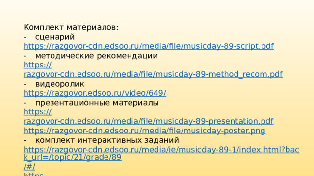 Комплект материалов: -  сценарий https:// razgovor-cdn.edsoo.ru/media/file/musicday-89-script.pdf -  методические рекомендации https:// razgovor-cdn.edsoo.ru/media/file/musicday-89-method_recom.pdf -  видеоролик https://razgovor.edsoo.ru/video/649 / -  презентационные материалы https:// razgovor-cdn.edsoo.ru/media/file/musicday-89-presentation.pdf https :// razgovor-cdn.edsoo.ru/media/file/musicday-poster.png -  комплект интерактивных заданий https://razgovor-cdn.edsoo.ru/media/ie/musicday-89-1/index.html?back_url=/topic/21/grade/89 /#/ https ://razgovor-cdn.edsoo.ru/media/ie/musicday-89-2/index.html?back_url=/topic/21/grade/89 /#/ 