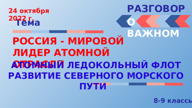 РАЗГОВОРЫ  24 октября 2022 г. О ВАЖНОМ Тема РОССИЯ - МИРОВОЙ ЛИДЕР АТОМНОЙ ОТРАСЛИ АТОМНЫЙ ЛЕДОКОЛЬНЫЙ ФЛОТ РАЗВИТИЕ СЕВЕРНОГО МОРСКОГО ПУТИ 8-9 классы 