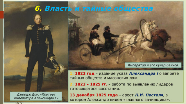 6. Власть и тайные общества Император и его кучер Байков. 1. 1822 год – издание указа Александра I о запрете тайных обществ и масонских лож. 2. 1823 – 1825 гг. – работа по выявлению лидеров готовящегося восстания. 13 декабря 1825 года – арест П.И. Пестеля , в котором Александр видел «главного зачинщика». Джордж Доу. «Портрет императора Александра I » 